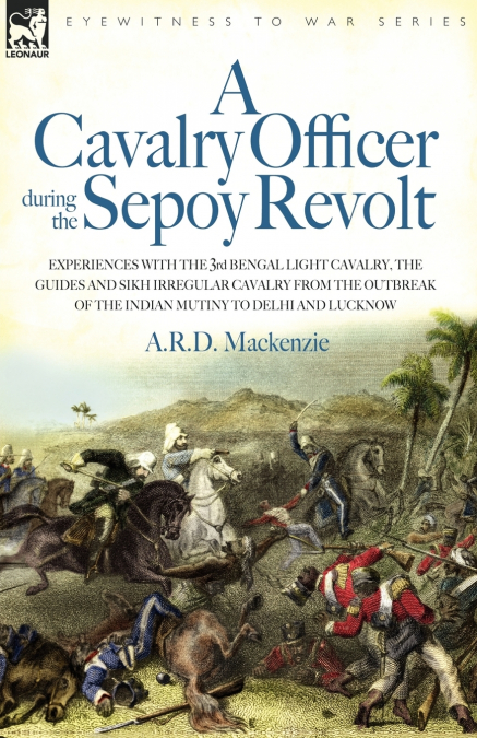 A   Cavalry Officer During the Sepoy Revolt - Experiences with the 3rd Bengal Light Cavalry, the Guides and Sikh Irregular Cavalry from the Outbreak O