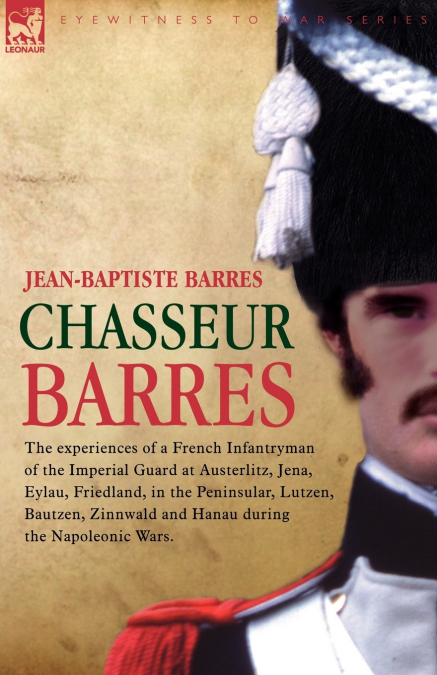 Chasseur Barres - The experiences of a French Infantryman of the Imperial Guard at Austerlitz, Jena, Eylau, Friedland, in the Peninsular, Lutzen, Bautzen, Zinnwald and Hanau during the Napoleonic Wars