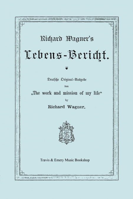 Richard Wagner’s Lebens-Bericht. Deutsche Original-Ausgabe Von the Work and Mission of My Life by Richard Wagner. Facsimile of 1884 Edition, in German