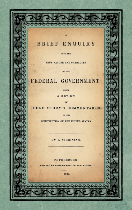 A Brief Enquiry into the True Nature Character of Our Federal Government. Being a Review of Judge Story’s Commentaries on the Constitution of the United States. By a Virginian