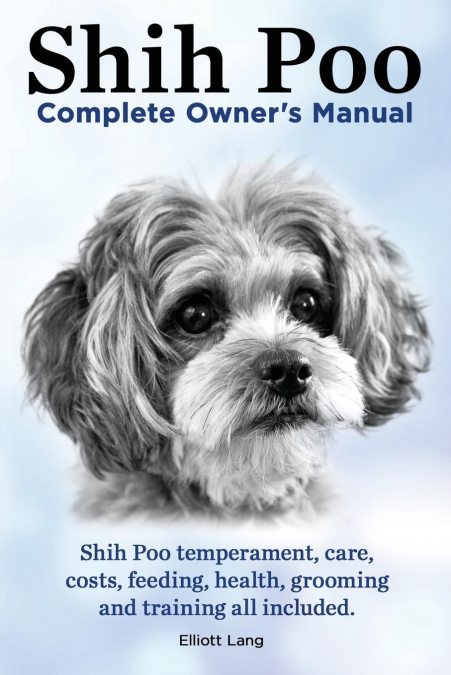 Shih Poo. Shihpoo Complete Owner’s Manual. Shih Poo Temperament, Care, Costs, Feeding, Health, Grooming and Training All Included.