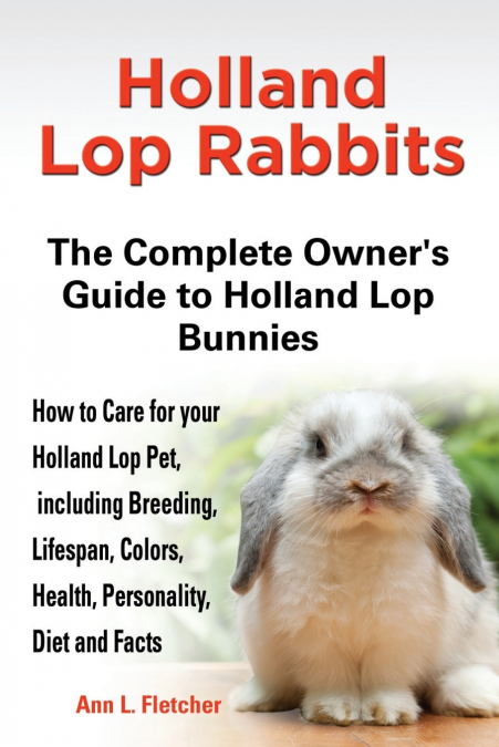 Holland Lop Rabbits The Complete Owner’s Guide to Holland Lop Bunnies How to Care for your Holland Lop Pet, including Breeding, Lifespan, Colors, Health, Personality, Diet and Facts