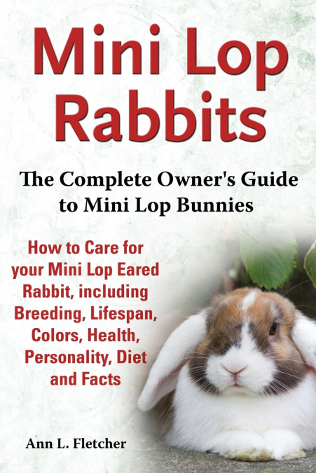 Mini Lop Rabbits, The Complete Owner’s Guide to Mini Lop Bunnies, How to Care for your Mini Lop Eared Rabbit, including Breeding, Lifespan, Colors, Health, Personality, Diet and Facts