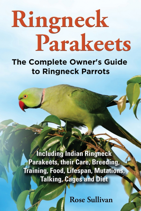 Ringneck Parakeets, The Complete Owner’s Guide to Ringneck Parrots, Including Indian Ringneck Parakeets, their Care, Breeding, Training, Food, Lifespan, Mutations, Talking, Cages and Diet