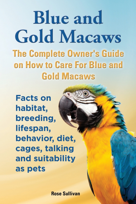 Blue and Gold Macaws, The Complete Owner’s Guide on How to Care For Blue and Yellow Macaws, Facts on habitat, breeding, lifespan, behavior, diet, cages, talking and suitability as pets