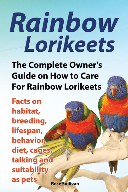 Rainbow Lorikeets, The Complete Owner’s Guide on How to Care For Rainbow Lorikeets, Facts on habitat, breeding, lifespan, behavior, diet, cages, talking and suitability as pets
