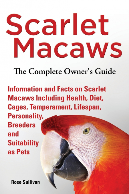 Scarlet Macaws, Information and Facts on Scarlet Macaws, The Complete Owner’s Guide including Breeding, Lifespan, Personality, Cages, Temperament, Diet and Keeping them as Pets