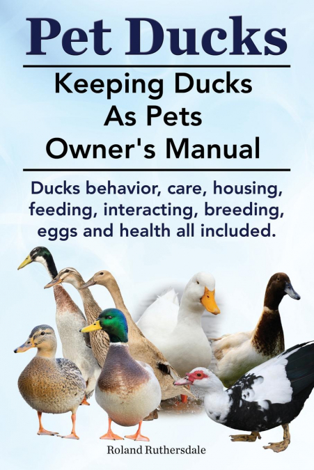 Pet Ducks. Keeping Ducks as Pets Owner’s Manual. Ducks Behavior, Care, Housing, Feeding, Interacting, Breeding, Eggs and Health All Included.