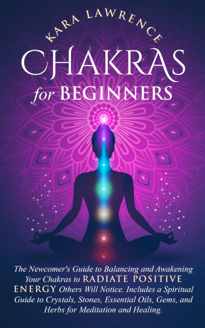 Chakras for Beginners The Newcomer’s Guide to Awakening and Balancing Chakras. Radiate Positive Energy Others Will Notice. Includes a Spiritual Guide to Essential Oils, Gems and Herbs for Meditation a
