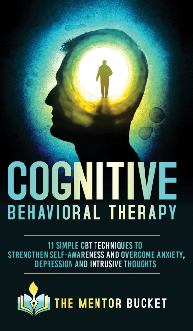 Cognitive Behavioral Therapy - 11 Simple CBT Techniques to Strengthen Self-Awareness and Overcome Anxiety, Depression and Intrusive Thoughts
