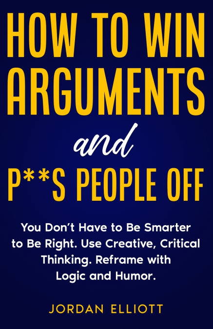 How to Win Arguments and P**s People Off. You Don’t Have to Be Smarter to Be Right. Use Creative Critical Thinking. Reframe with Logic and Humor.