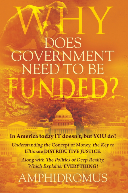 Why Does Government Need to be Funded? In America Today IT doesn’t but YOU do Understanding the CONCEPT of MONEY the key to Ultimate DISTRIBUTIVE JUSTICE along with the Politics of Deep Reality, which