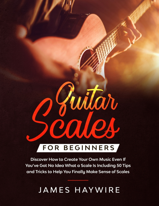 Guitar Scales for Beginners Discover How to Create Your Own Music Even If You’ve Got No Idea What a Scale Is, Including 50 Tips and Tricks to Help You Finally Make Sense of Scales