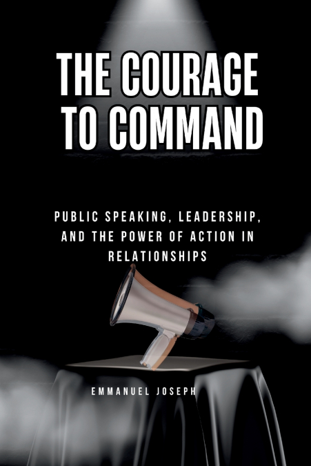The Courage to Command, Public Speaking, Leadership, and the Power of Action in Relationships