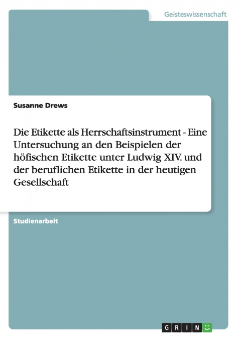 Die Etikette als Herrschaftsinstrument - Eine Untersuchung an den Beispielen der höfischen Etikette unter Ludwig XIV. und der beruflichen Etikette in der heutigen Gesellschaft