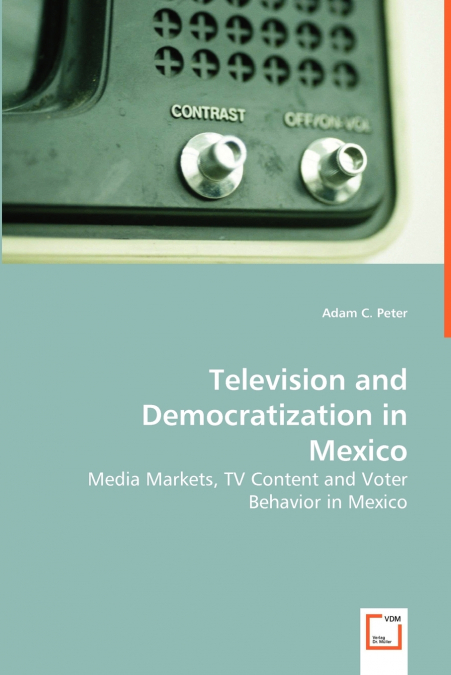Television and Democratization in Mexico - Media Markets, TV Content and Voter Behavior in Mexico