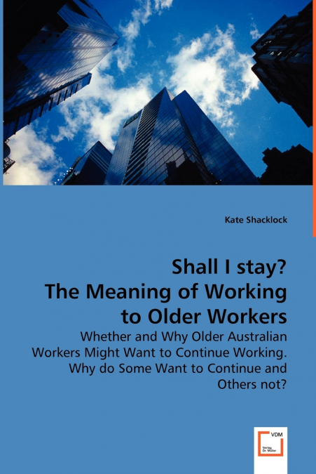 Shall I stay? The Meaning of Working to Older Workers - Whether and Why Older Australian Workers Might Want to Continue Working. Why do Some Want to Continue and Others not?