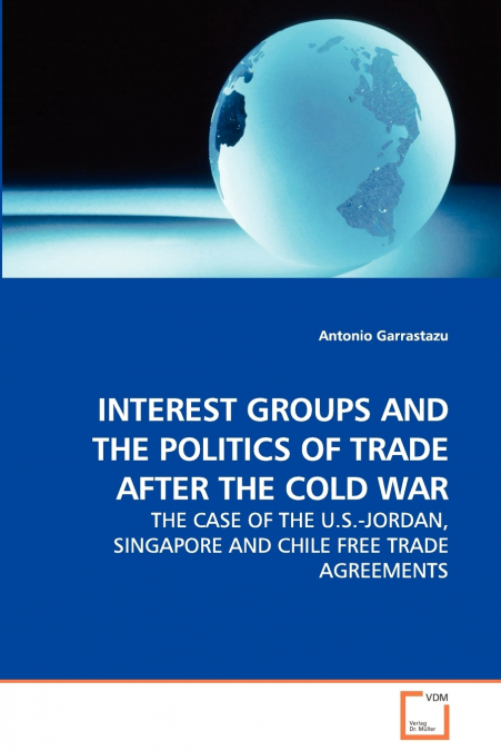 INTEREST GROUPS AND THE POLITICS OF TRADE AFTER THE COLD WAR - THE CASE OF THE U.S.-JORDAN, SINGAPORE AND CHILE FREE TRADE AGREEMENTS