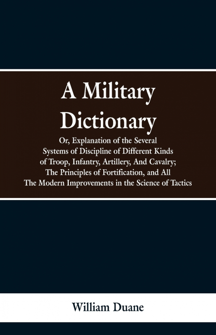 A Military Dictionary, Or, Explanation of the Several Systems of Discipline of Different Kinds of Troop,Infantry, Artillery, And Cavalry; The Principles of Fortification, and All The Modern Improvemen