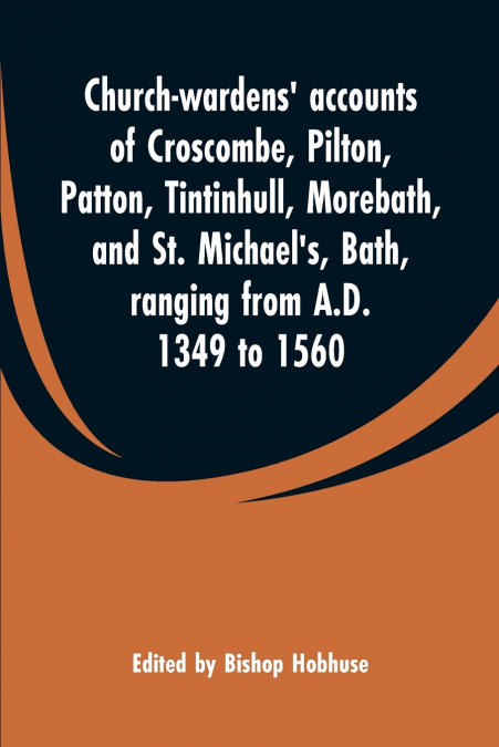 Church-wardens’ accounts of Croscombe, Pilton, Patton, Tintinhull, Morebath, and St. Michael’s, Bath, ranging from A.D. 1349 to 1560