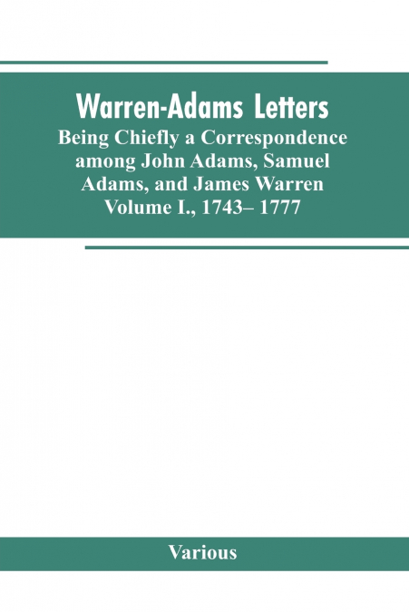 Warren-Adams Letters, being chiefly a Correspondence among John Adams, Samuel Adams, and James Warren. Volume I., 1743- 1777