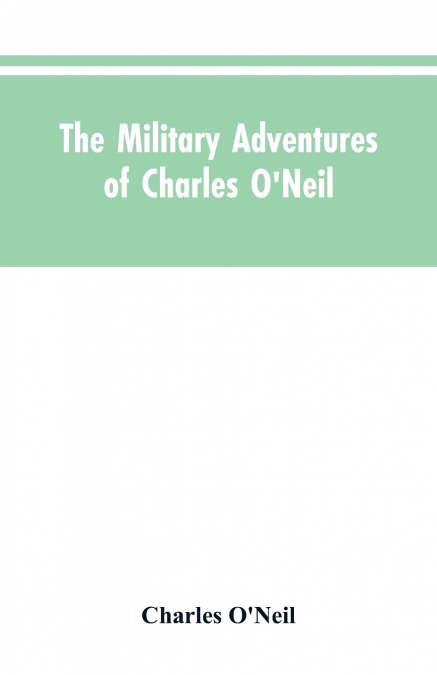 The Military Adventures of Charles O’Neil, Who Was a Soldier in the Army of Lord Wellington During the Memorable Peninsular War and the Continental Campaigns from 1811 to 1815