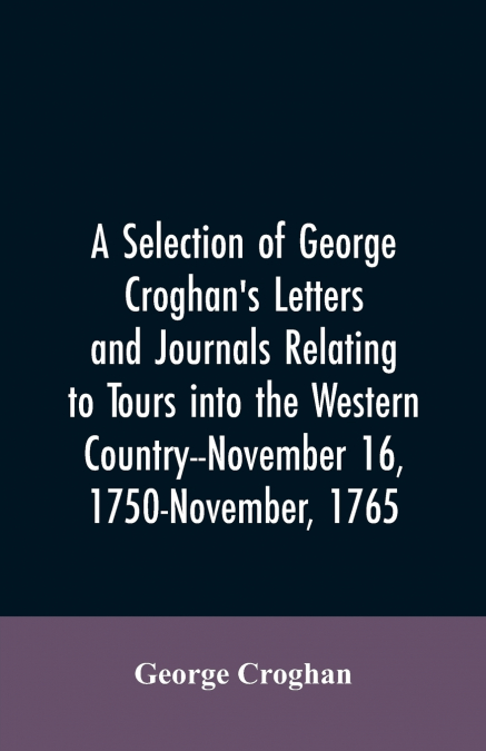 A selection of George Croghan’s letters and journals relating to tours into the western country--November 16, 1750-November, 1765
