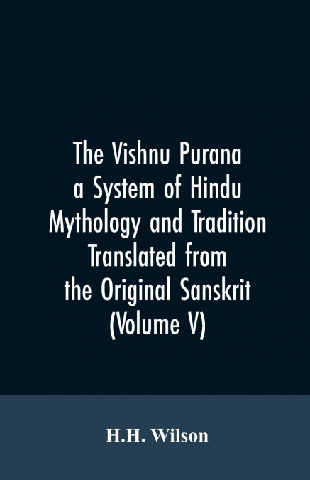 The Vishnu Purana a System of Hindu Mythology and Tradition Translated from the Original Sanskrit, and Illustrated by Notes Derived Chiefly from Other Puranas (Volume V)
