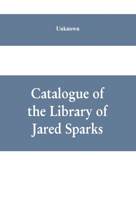 Catalogue of the Library of Jared Sparks; with a list of the historical manuscipts collected by him and now deposited in the library of harvard University