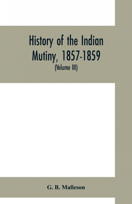 History of the Indian mutiny, 1857-1859. Commencing from the close of the second volume of Sir John Kaye’s History of the Sepoy war (Volume III)