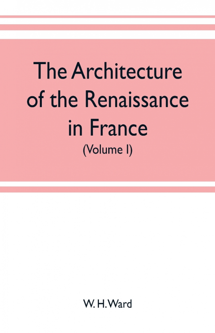 The architecture of the renaissance in France, a history of the evolution of the arts of building, decoration and garden design under classical influence from 1495 to 1830 (Volume I)