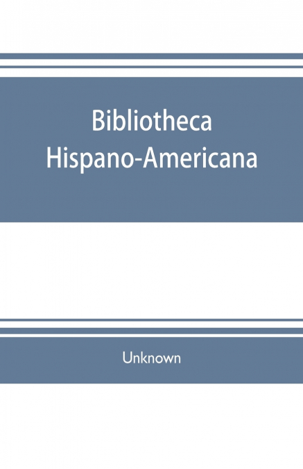 Bibliotheca hispano-americana. A catalogue of Spanish books printed in Mexico, Guatemala, Honduras, the Antilles, Venezuela, Columbia, Ecuador, Peru, Chili, Uruguay, and the Argentine Republic; and of