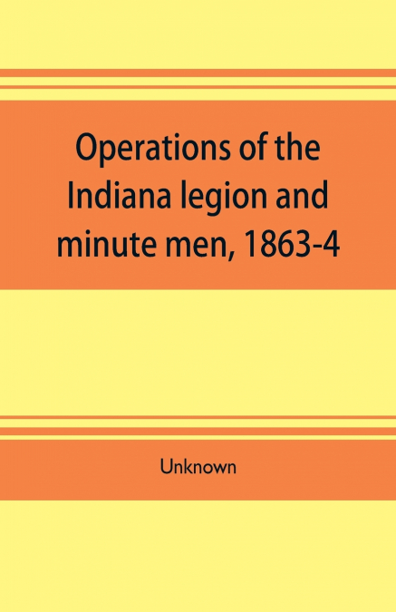 Operations of the Indiana legion and minute men, 1863-4. Documents presented to the General assembly, with the governor’s message, January 6, 1865