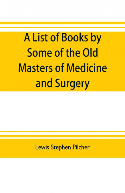 A list of books by some of the old masters of medicine and surgery together with books on the history of medicine and on medical biography in the possession of Lewis Stephen Pilcher ; with biographica