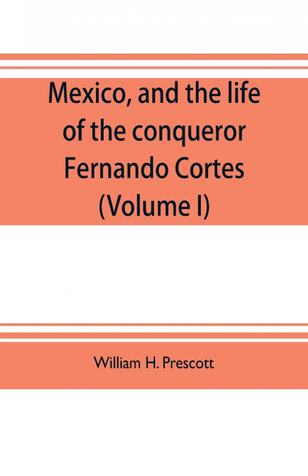 Mexico, and the life of the conqueror Fernando Cortes (Volume I)