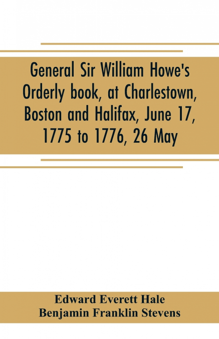 General Sir William Howe’s Orderly book, at Charlestown, Boston and Halifax, June 17, 1775 to 1776, 26 May; to which is added the official abridgment of General Howe’s correspondence with the English 
