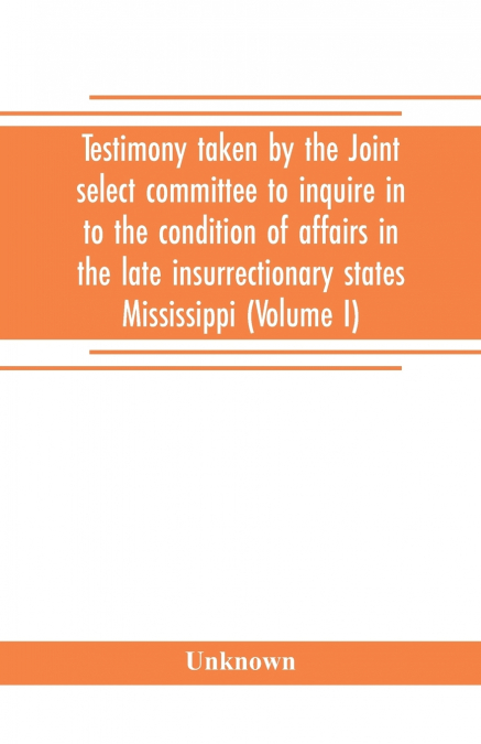 Testimony taken by the Joint select committee to inquire in to the condition of affairs in the late insurrectionary states Mississippi (Volume I)