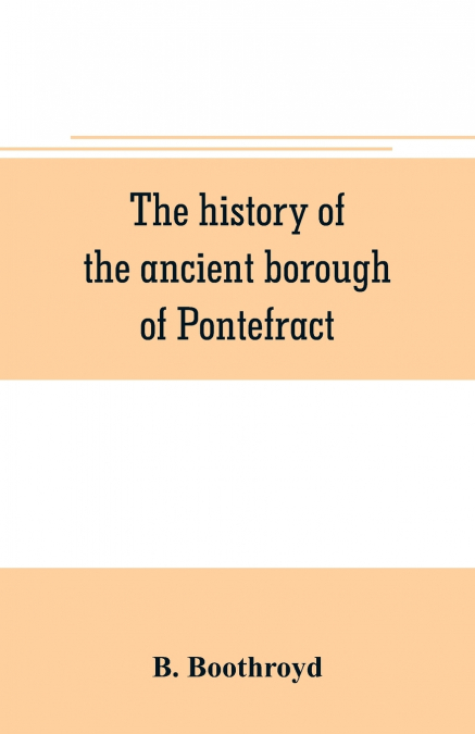 The history of the ancient borough of Pontefract, containing an interesting account of its castle, and the three different sieges it sustained, during the civil war, with notes and pedigrees, of some 