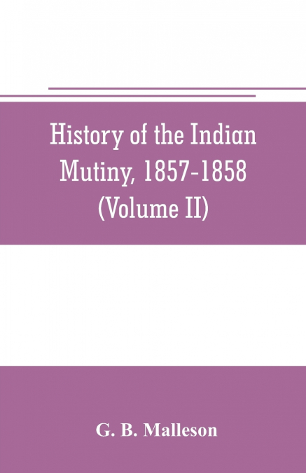 History of the Indian mutiny, 1857-1858. Commencing from the close of the second volume of Sir John Kaye’s History of the Sepoy war (Volume II)