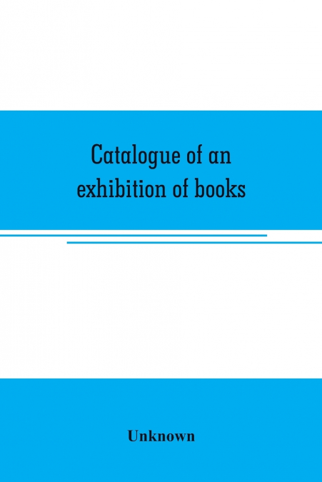 Catalogue of an exhibition of books, broadsides, proclamations, portraits, autographs, etc.