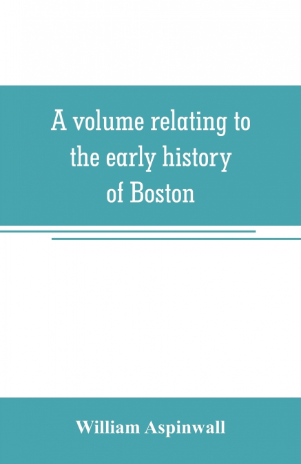 A volume relating to the early history of Boston, containing the Aspinwall notarial records from 1644 to 1651