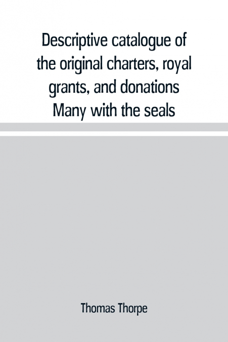 Descriptive catalogue of the original charters, royal grants, and donations Many with the seals, in fine preservation, monastic chartulary, official, manorial, court baron, court leet, and rent rolls,