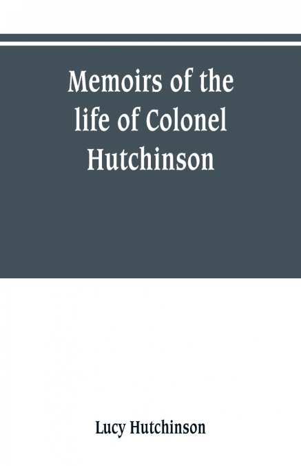 Memoirs of the life of Colonel Hutchinson, Governor of Nottingham Castle and Town, representative of the County of Nottingham in the Long Parliament, and of the Town of Nottingham in the first parliam