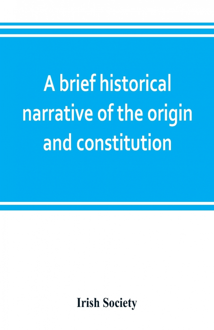 A brief historical narrative of the origin and constitution of 'The society of the governor and assistants, London, of the new plantation in Ulster, within the realm of Ireland'