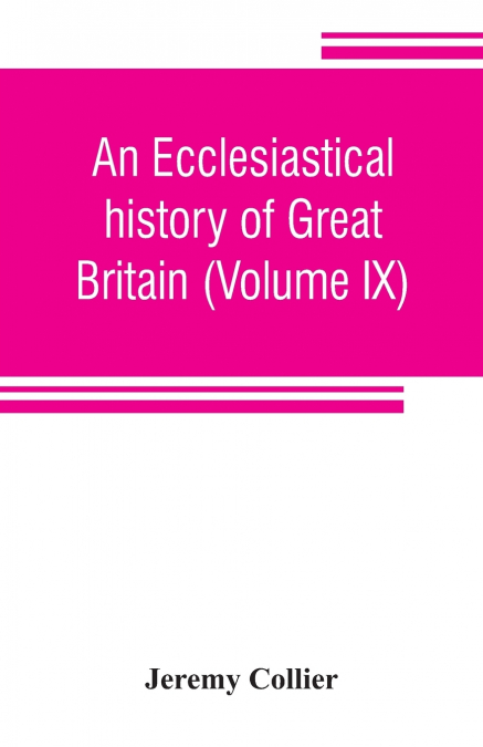 An ecclesiastical history of Great Britain (Volume IX); chiefly of England, from the first planting of Christianity, to the end of the reign of King Charles the Second; with a brief account of the aff