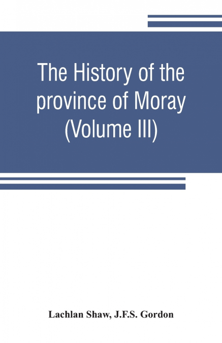 The history of the province of Moray. Comprising the counties of Elgin and Nairn, the greater part of the county of Inverness and a portion of the county of Banff,--all called the province of Moray be