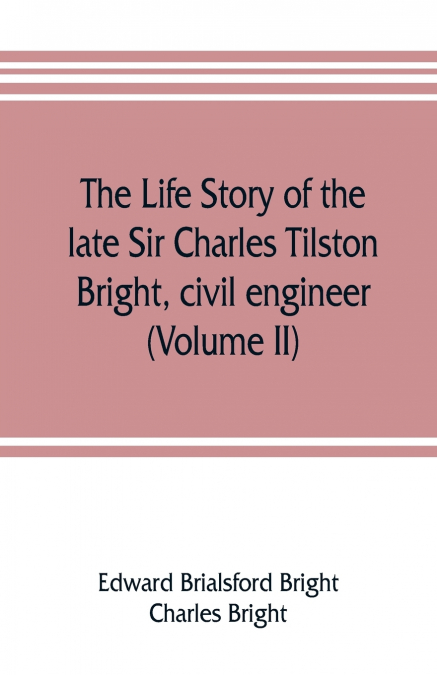 The life story of the late Sir Charles Tilston Bright, civil engineer; with which is incorporated the story of the Atlantic cable, and the first telegraph to India and the colonies (Volume II)