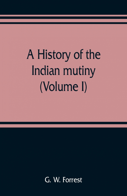 A history of the Indian mutiny, reviewed and illustrated from original documents (Volume I)