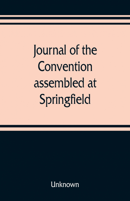 Journal of the Convention, assembled at Springfield, June 7, 1847, in pursuance of an act of the General Assembly of the State of Illinois, entitled 'an act to provide for the call of a convention,' a