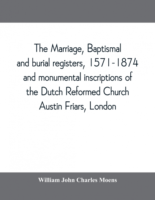 The marriage, baptismal and burial registers, 1571-1874, and monumental inscriptions of the Dutch Reformed Church, Austin Friars, London; with a short account of the strangers and their churches
